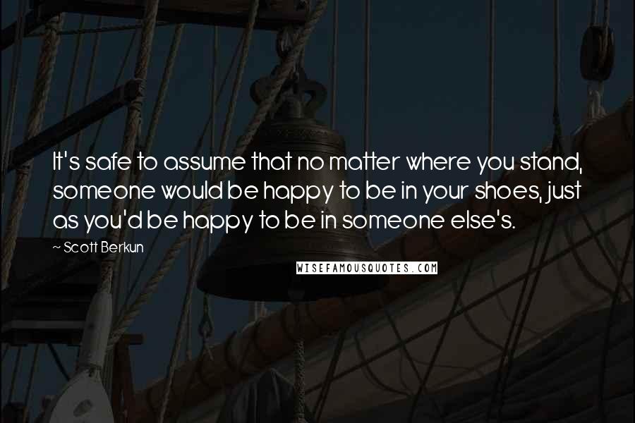 Scott Berkun Quotes: It's safe to assume that no matter where you stand, someone would be happy to be in your shoes, just as you'd be happy to be in someone else's.