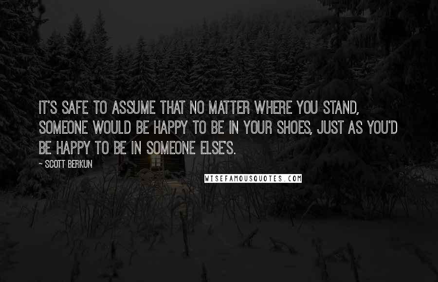Scott Berkun Quotes: It's safe to assume that no matter where you stand, someone would be happy to be in your shoes, just as you'd be happy to be in someone else's.