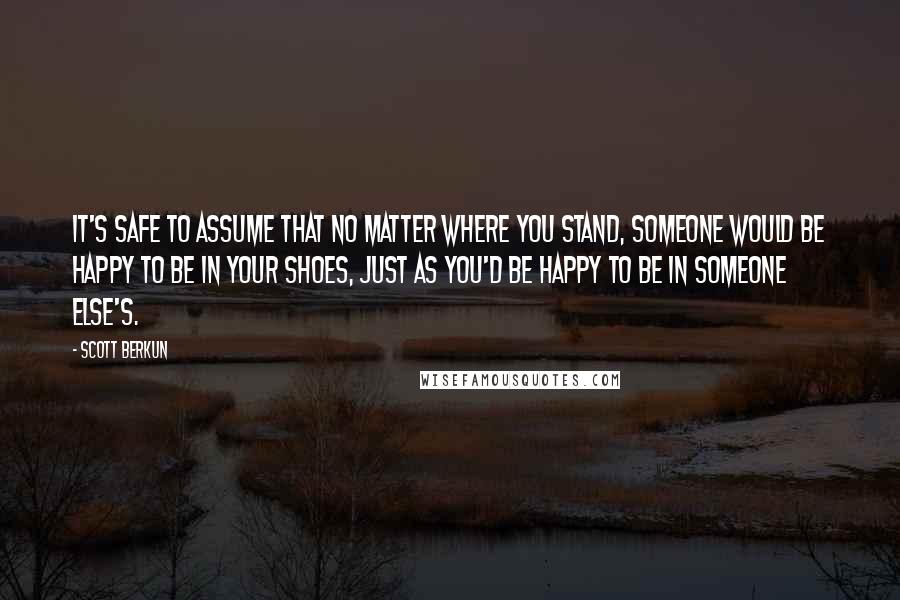 Scott Berkun Quotes: It's safe to assume that no matter where you stand, someone would be happy to be in your shoes, just as you'd be happy to be in someone else's.