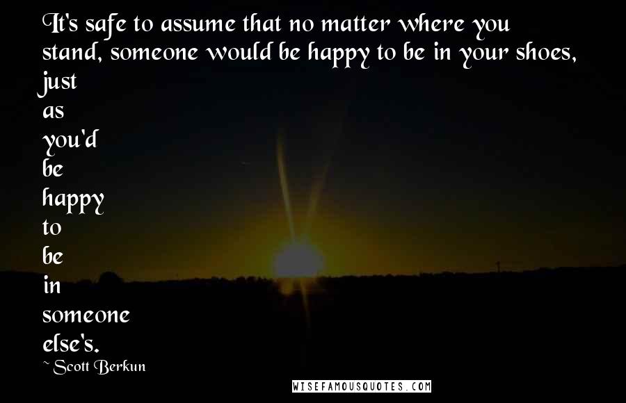 Scott Berkun Quotes: It's safe to assume that no matter where you stand, someone would be happy to be in your shoes, just as you'd be happy to be in someone else's.