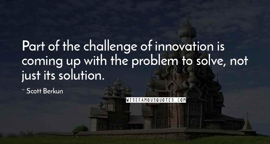 Scott Berkun Quotes: Part of the challenge of innovation is coming up with the problem to solve, not just its solution.