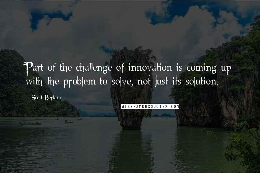 Scott Berkun Quotes: Part of the challenge of innovation is coming up with the problem to solve, not just its solution.