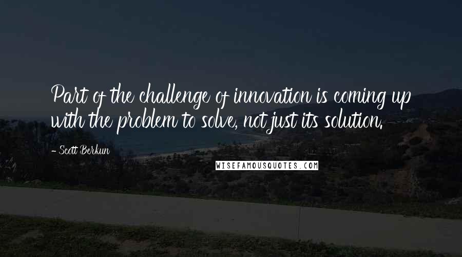 Scott Berkun Quotes: Part of the challenge of innovation is coming up with the problem to solve, not just its solution.