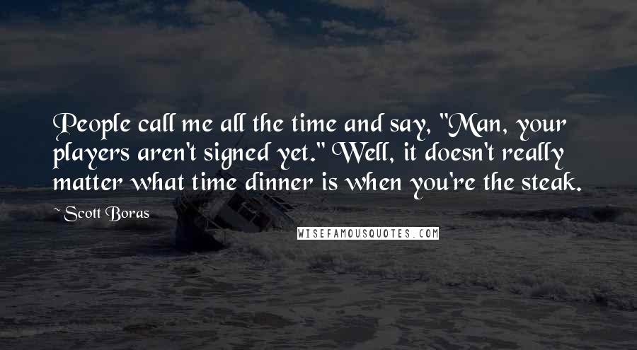 Scott Boras Quotes: People call me all the time and say, "Man, your players aren't signed yet." Well, it doesn't really matter what time dinner is when you're the steak.