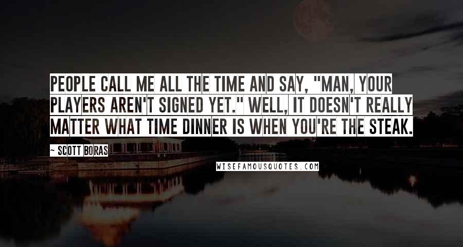 Scott Boras Quotes: People call me all the time and say, "Man, your players aren't signed yet." Well, it doesn't really matter what time dinner is when you're the steak.