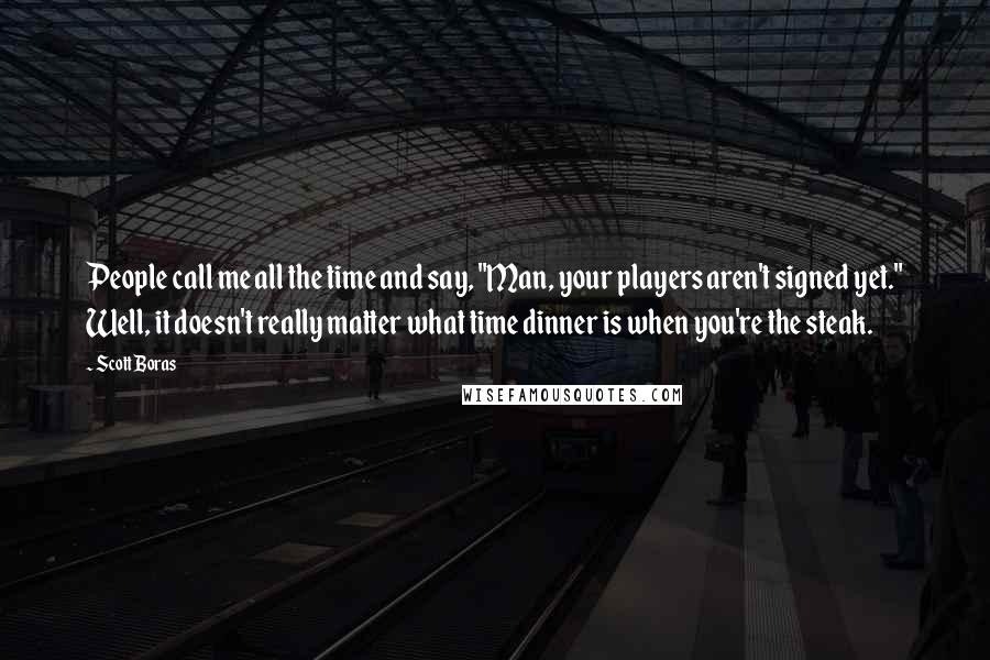 Scott Boras Quotes: People call me all the time and say, "Man, your players aren't signed yet." Well, it doesn't really matter what time dinner is when you're the steak.