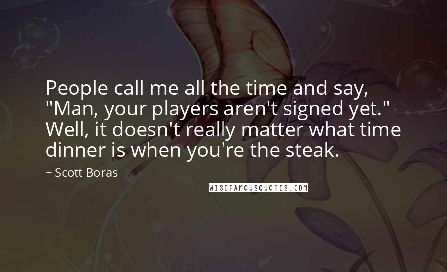 Scott Boras Quotes: People call me all the time and say, "Man, your players aren't signed yet." Well, it doesn't really matter what time dinner is when you're the steak.