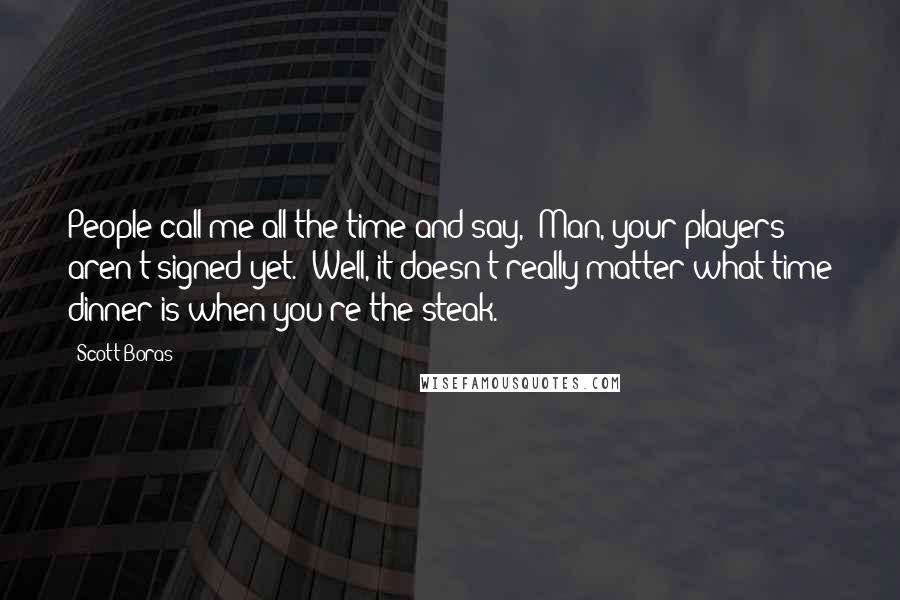 Scott Boras Quotes: People call me all the time and say, "Man, your players aren't signed yet." Well, it doesn't really matter what time dinner is when you're the steak.
