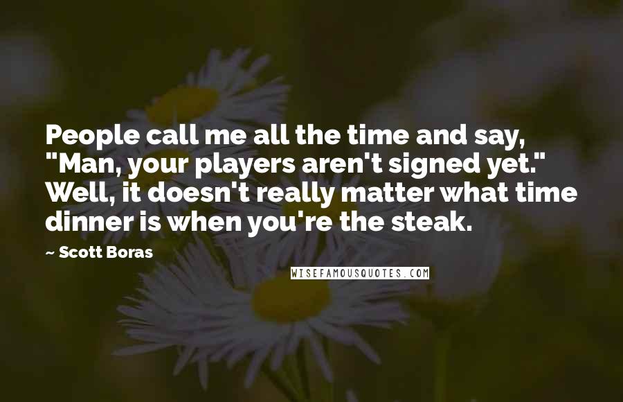 Scott Boras Quotes: People call me all the time and say, "Man, your players aren't signed yet." Well, it doesn't really matter what time dinner is when you're the steak.
