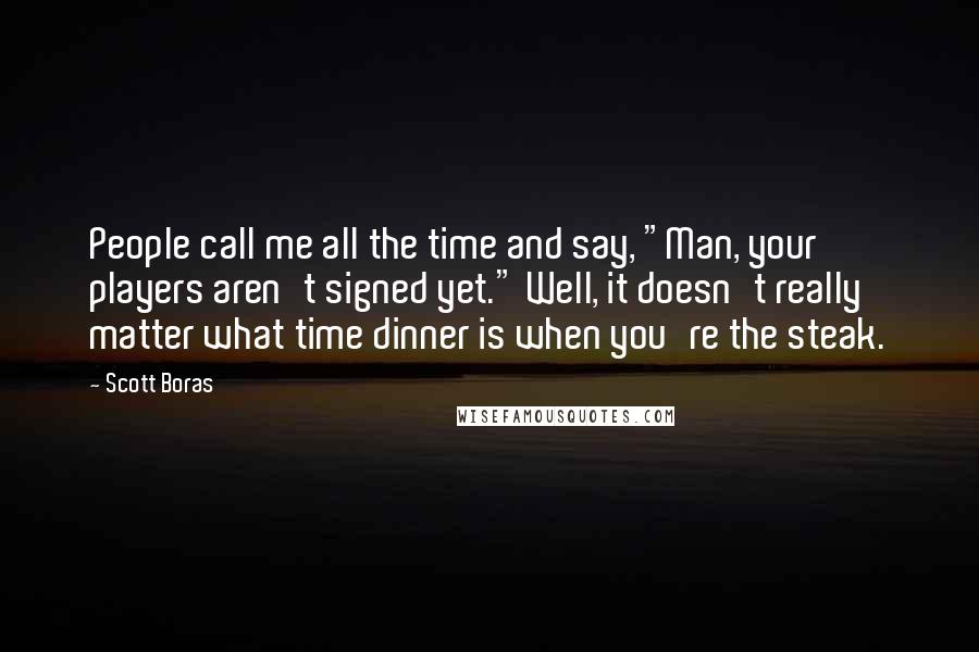Scott Boras Quotes: People call me all the time and say, "Man, your players aren't signed yet." Well, it doesn't really matter what time dinner is when you're the steak.