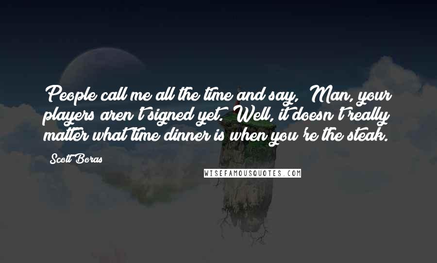 Scott Boras Quotes: People call me all the time and say, "Man, your players aren't signed yet." Well, it doesn't really matter what time dinner is when you're the steak.