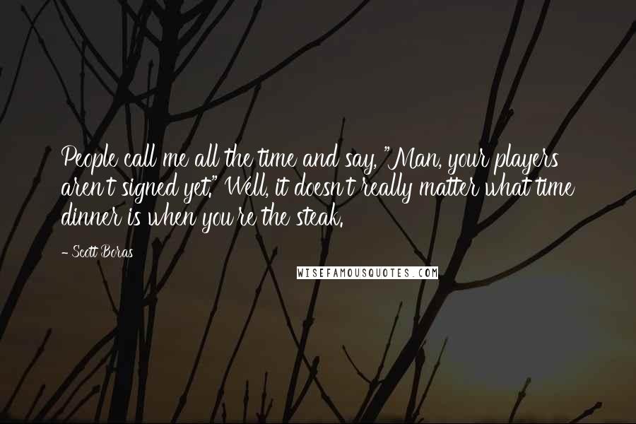 Scott Boras Quotes: People call me all the time and say, "Man, your players aren't signed yet." Well, it doesn't really matter what time dinner is when you're the steak.