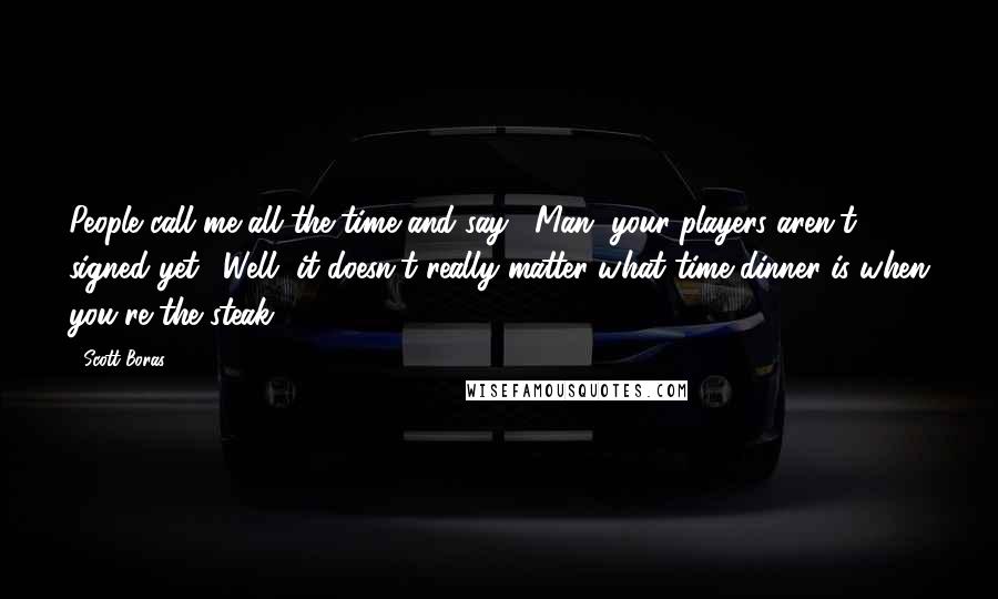 Scott Boras Quotes: People call me all the time and say, "Man, your players aren't signed yet." Well, it doesn't really matter what time dinner is when you're the steak.