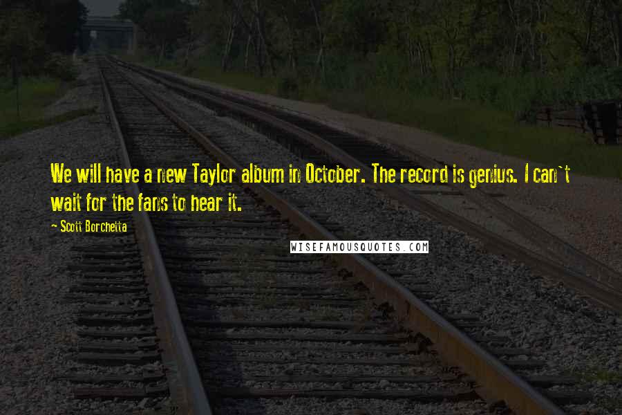 Scott Borchetta Quotes: We will have a new Taylor album in October. The record is genius. I can't wait for the fans to hear it.