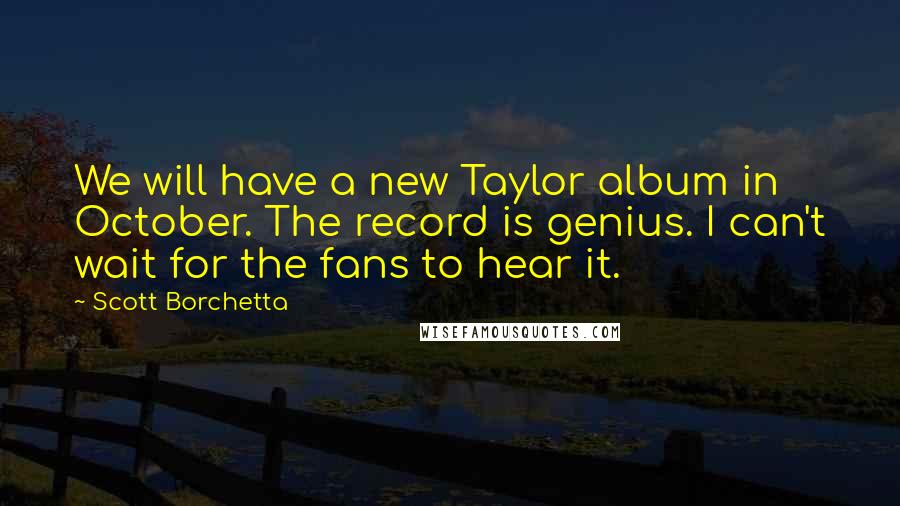 Scott Borchetta Quotes: We will have a new Taylor album in October. The record is genius. I can't wait for the fans to hear it.