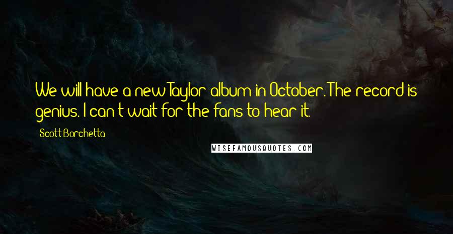 Scott Borchetta Quotes: We will have a new Taylor album in October. The record is genius. I can't wait for the fans to hear it.