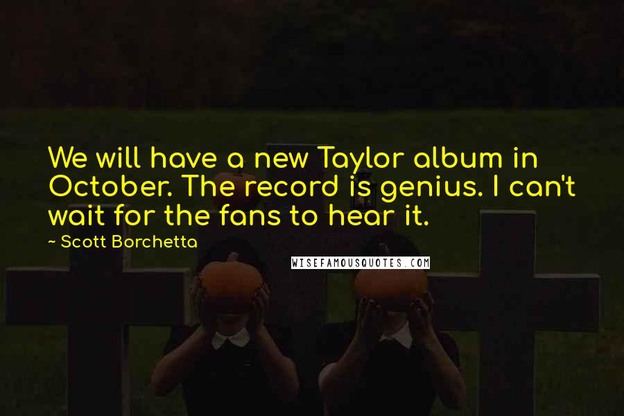 Scott Borchetta Quotes: We will have a new Taylor album in October. The record is genius. I can't wait for the fans to hear it.