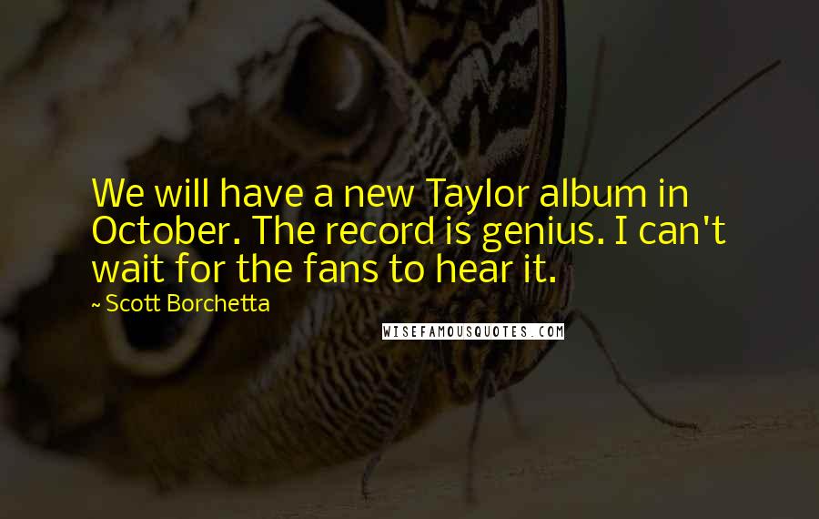 Scott Borchetta Quotes: We will have a new Taylor album in October. The record is genius. I can't wait for the fans to hear it.