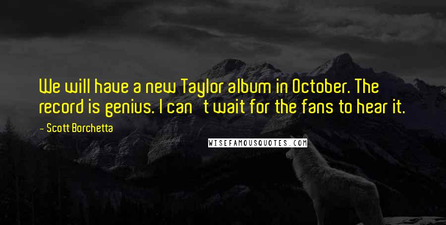 Scott Borchetta Quotes: We will have a new Taylor album in October. The record is genius. I can't wait for the fans to hear it.