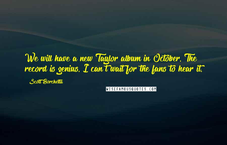 Scott Borchetta Quotes: We will have a new Taylor album in October. The record is genius. I can't wait for the fans to hear it.
