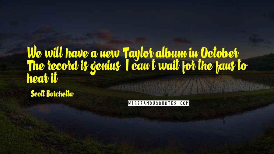 Scott Borchetta Quotes: We will have a new Taylor album in October. The record is genius. I can't wait for the fans to hear it.