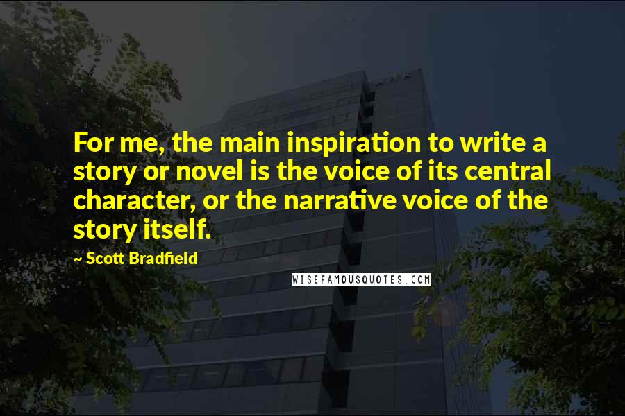 Scott Bradfield Quotes: For me, the main inspiration to write a story or novel is the voice of its central character, or the narrative voice of the story itself.