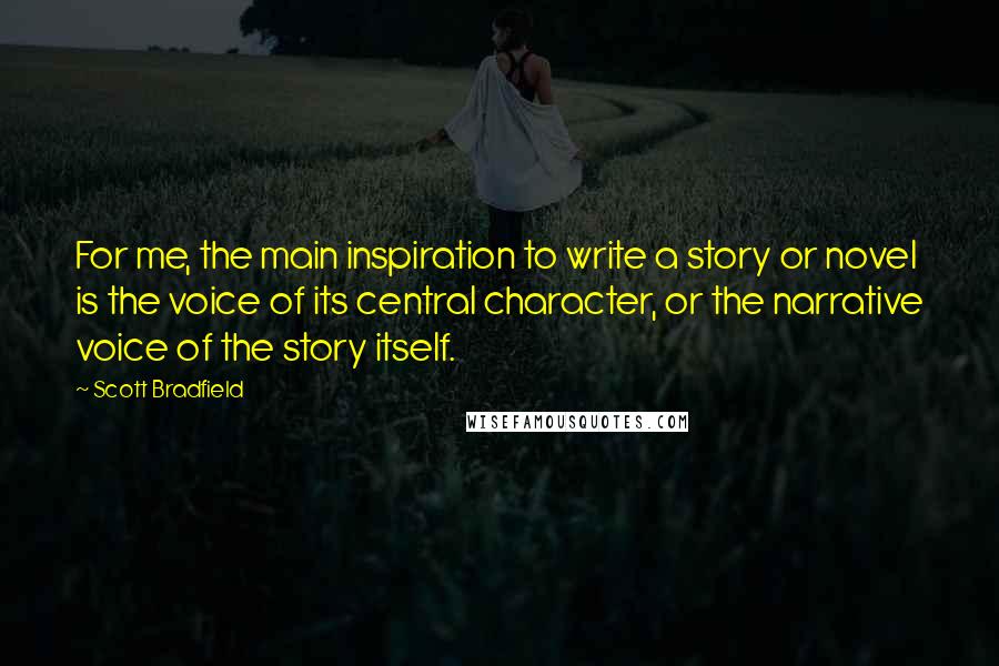 Scott Bradfield Quotes: For me, the main inspiration to write a story or novel is the voice of its central character, or the narrative voice of the story itself.