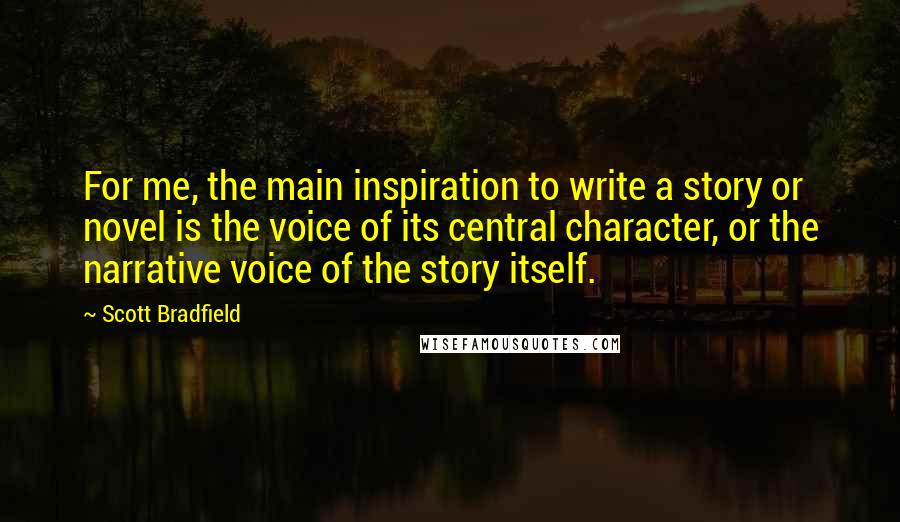 Scott Bradfield Quotes: For me, the main inspiration to write a story or novel is the voice of its central character, or the narrative voice of the story itself.