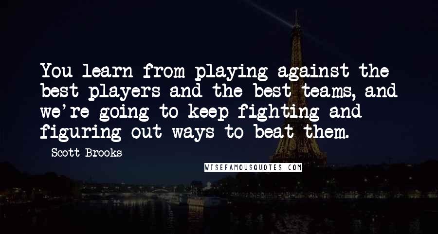 Scott Brooks Quotes: You learn from playing against the best players and the best teams, and we're going to keep fighting and figuring out ways to beat them.