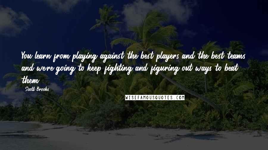 Scott Brooks Quotes: You learn from playing against the best players and the best teams, and we're going to keep fighting and figuring out ways to beat them.