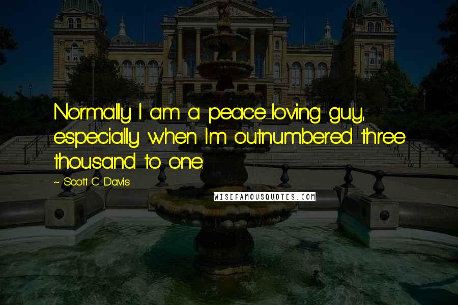 Scott C. Davis Quotes: Normally I am a peace-loving guy, especially when I'm outnumbered three thousand to one.