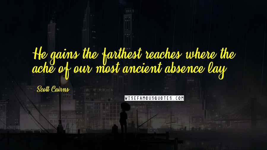 Scott Cairns Quotes: He gains the farthest reaches where the ache of our most ancient absence lay.