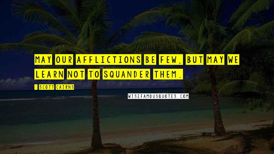 Scott Cairns Quotes: May our afflictions be few, but may we learn not to squander them.