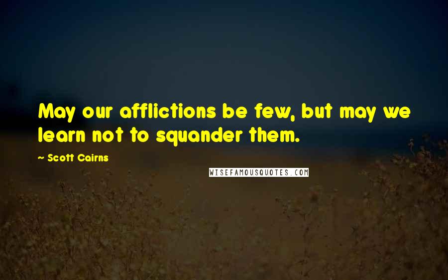 Scott Cairns Quotes: May our afflictions be few, but may we learn not to squander them.