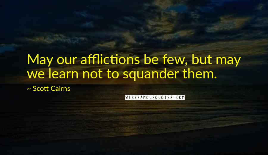 Scott Cairns Quotes: May our afflictions be few, but may we learn not to squander them.