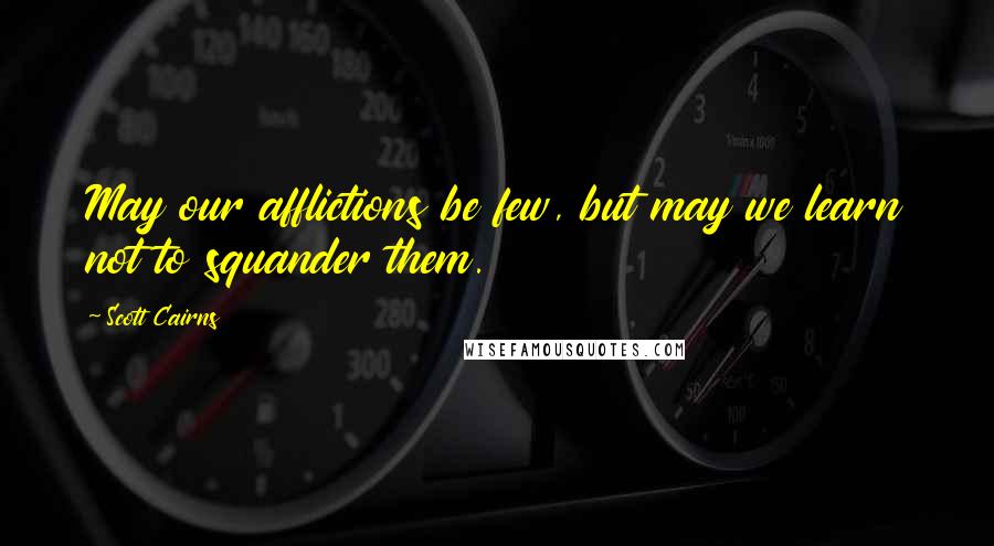 Scott Cairns Quotes: May our afflictions be few, but may we learn not to squander them.