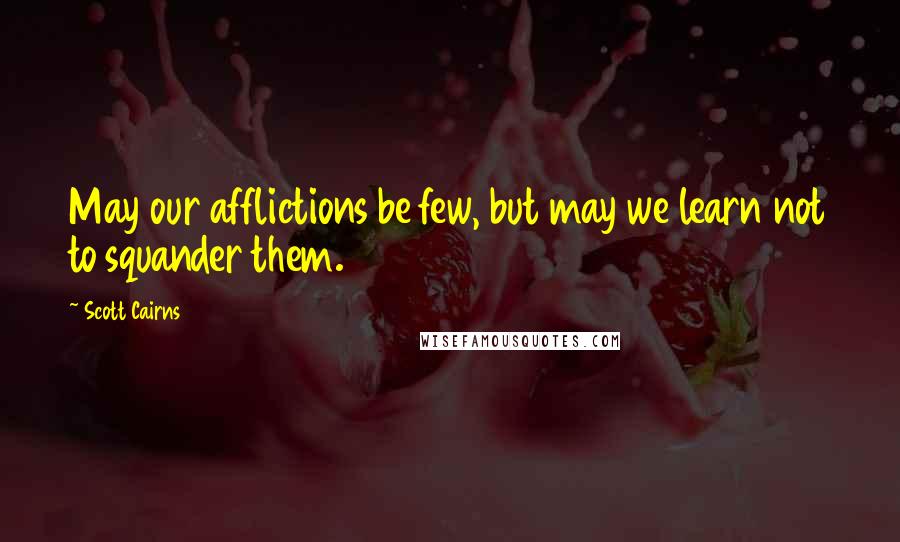 Scott Cairns Quotes: May our afflictions be few, but may we learn not to squander them.