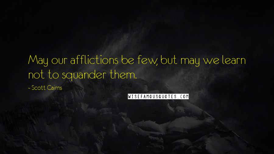 Scott Cairns Quotes: May our afflictions be few, but may we learn not to squander them.
