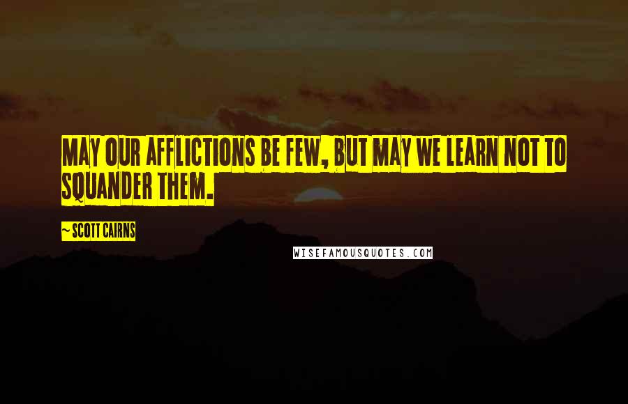 Scott Cairns Quotes: May our afflictions be few, but may we learn not to squander them.