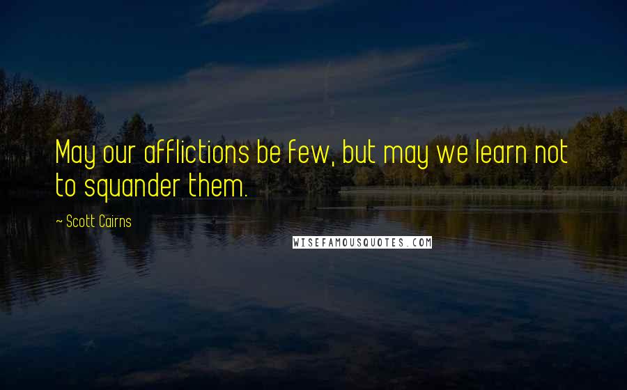 Scott Cairns Quotes: May our afflictions be few, but may we learn not to squander them.