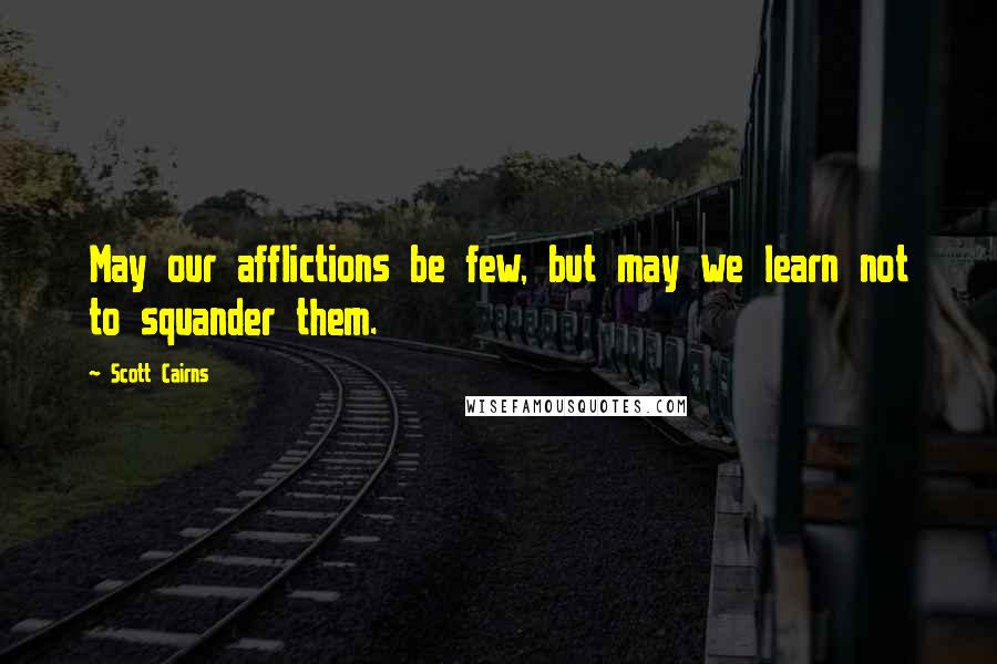 Scott Cairns Quotes: May our afflictions be few, but may we learn not to squander them.