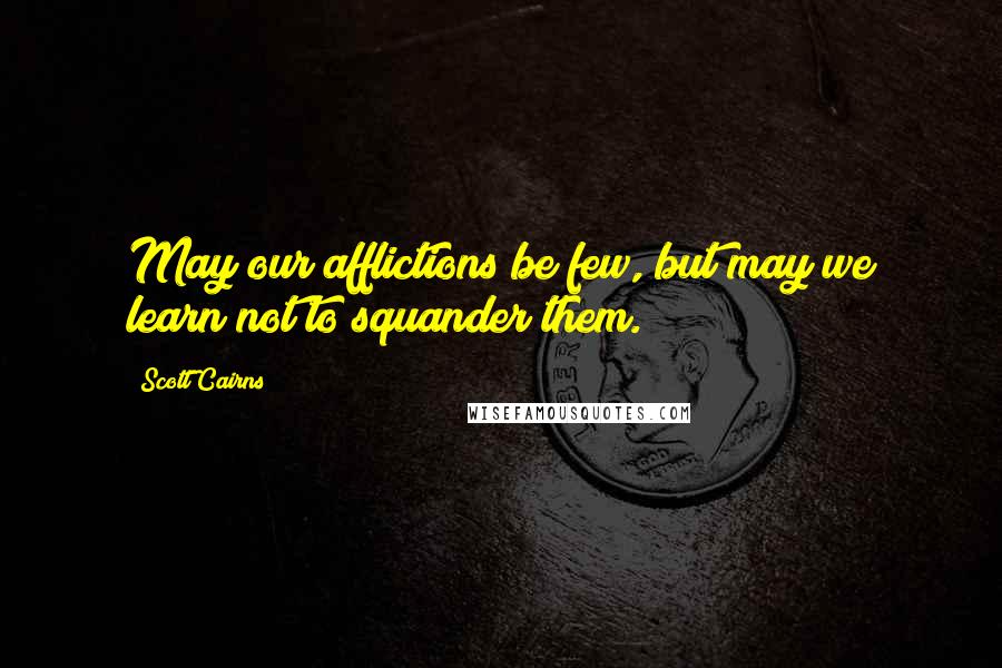Scott Cairns Quotes: May our afflictions be few, but may we learn not to squander them.