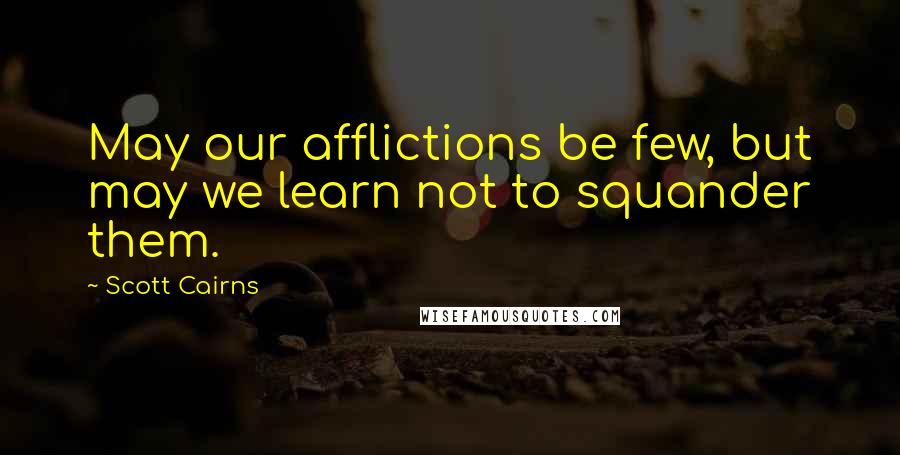 Scott Cairns Quotes: May our afflictions be few, but may we learn not to squander them.