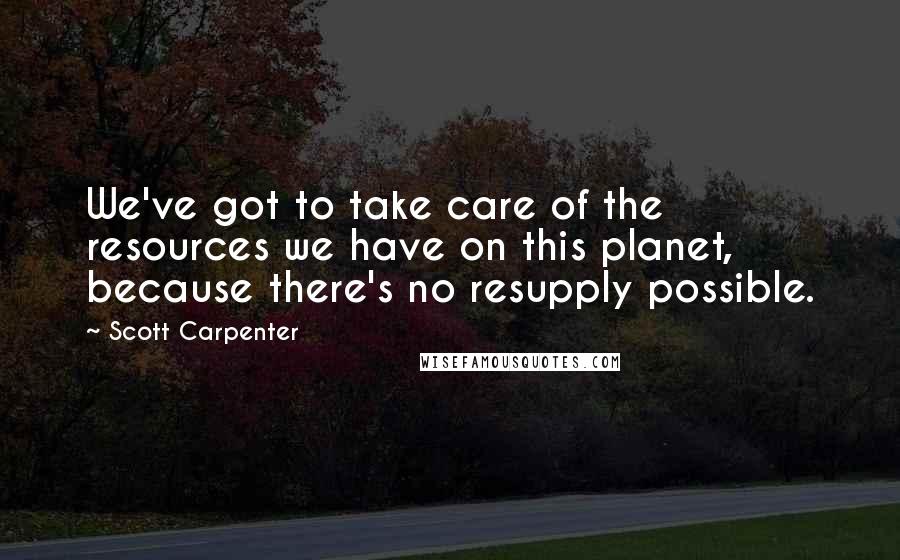 Scott Carpenter Quotes: We've got to take care of the resources we have on this planet, because there's no resupply possible.