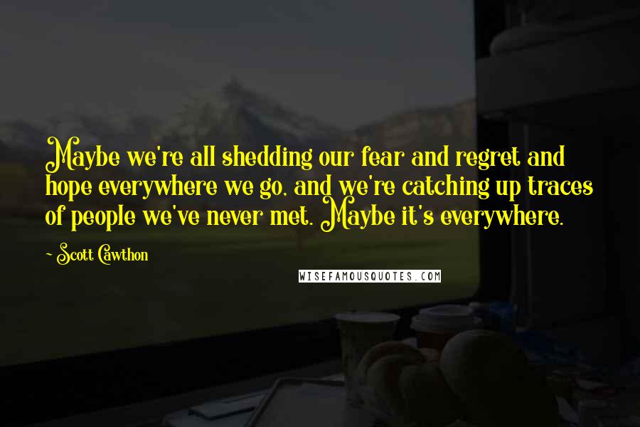 Scott Cawthon Quotes: Maybe we're all shedding our fear and regret and hope everywhere we go, and we're catching up traces of people we've never met. Maybe it's everywhere.