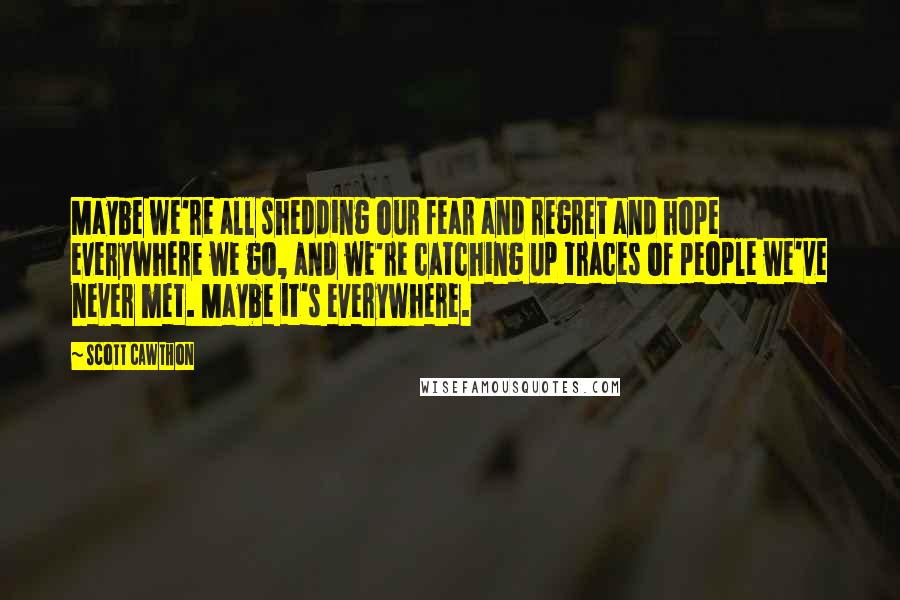 Scott Cawthon Quotes: Maybe we're all shedding our fear and regret and hope everywhere we go, and we're catching up traces of people we've never met. Maybe it's everywhere.
