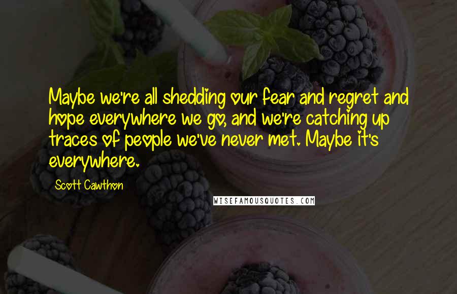 Scott Cawthon Quotes: Maybe we're all shedding our fear and regret and hope everywhere we go, and we're catching up traces of people we've never met. Maybe it's everywhere.