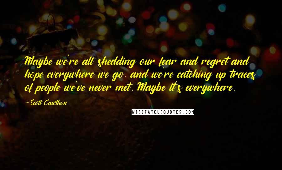 Scott Cawthon Quotes: Maybe we're all shedding our fear and regret and hope everywhere we go, and we're catching up traces of people we've never met. Maybe it's everywhere.