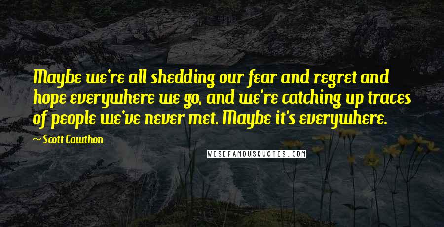 Scott Cawthon Quotes: Maybe we're all shedding our fear and regret and hope everywhere we go, and we're catching up traces of people we've never met. Maybe it's everywhere.