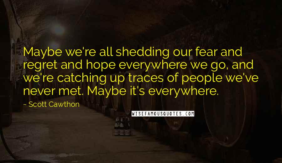Scott Cawthon Quotes: Maybe we're all shedding our fear and regret and hope everywhere we go, and we're catching up traces of people we've never met. Maybe it's everywhere.